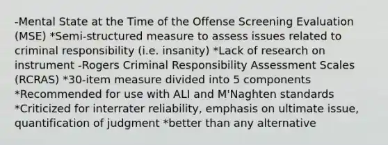 -Mental State at the Time of the Offense Screening Evaluation (MSE) *Semi-structured measure to assess issues related to criminal responsibility (i.e. insanity) *Lack of research on instrument -Rogers Criminal Responsibility Assessment Scales (RCRAS) *30-item measure divided into 5 components *Recommended for use with ALI and M'Naghten standards *Criticized for interrater reliability, emphasis on ultimate issue, quantification of judgment *better than any alternative