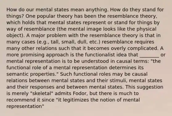 How do our mental states mean anything. How do they stand for things? One popular theory has been the resemblance theory, which holds that mental states represent or stand for things by way of resemblance (the mental image looks like the physical object). A major problem with the resemblance theory is that in many cases (e.g., tall, small, dull, etc.) resemblance requires many other relations such that it becomes overly complicated. A more promising approach is the functionalist idea that ________ or mental representation is to be understood in causal terms: "the functional role of a mental representation determines its semantic properties." Such functional roles may be causal relations between mental states and their stimuli, mental states and their responses and between mental states. This suggestion is merely "skeletal" admits Fodor, but there is much to recommend it since "it legitimizes the notion of mental representation"