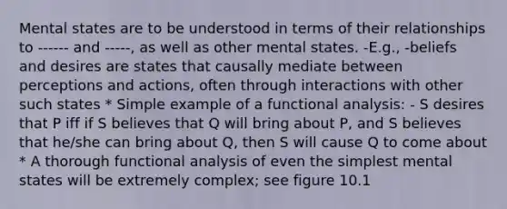 Mental states are to be understood in terms of their relationships to ------ and -----, as well as other mental states. -E.g., -beliefs and desires are states that causally mediate between perceptions and actions, often through interactions with other such states * Simple example of a functional analysis: - S desires that P iff if S believes that Q will bring about P, and S believes that he/she can bring about Q, then S will cause Q to come about * A thorough functional analysis of even the simplest mental states will be extremely complex; see figure 10.1