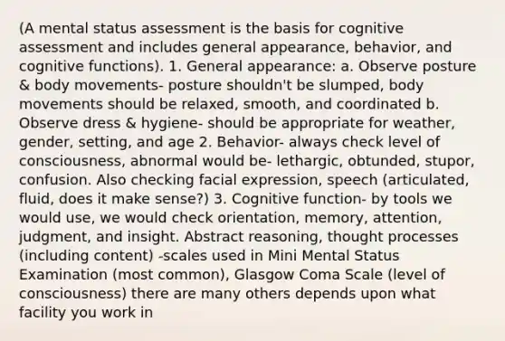 (A mental status assessment is the basis for cognitive assessment and includes general appearance, behavior, and cognitive functions). 1. General appearance: a. Observe posture & body movements- posture shouldn't be slumped, body movements should be relaxed, smooth, and coordinated b. Observe dress & hygiene- should be appropriate for weather, gender, setting, and age 2. Behavior- always check level of consciousness, abnormal would be- lethargic, obtunded, stupor, confusion. Also checking facial expression, speech (articulated, fluid, does it make sense?) 3. Cognitive function- by tools we would use, we would check orientation, memory, attention, judgment, and insight. Abstract reasoning, thought processes (including content) -scales used in Mini Mental Status Examination (most common), Glasgow Coma Scale (level of consciousness) there are many others depends upon what facility you work in