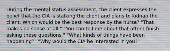 During the mental status assessment, the client expresses the belief that the CIA is stalking the client and plans to kidnap the client. Which would be the best response by the nurse? "That makes no sense at all." "You can tell me about that after I finish asking these questions." "What kinds of things have been happening?" "Why would the CIA be interested in you?"