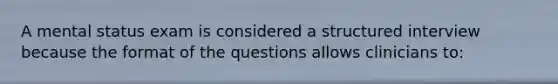 A mental status exam is considered a structured interview because the format of the questions allows clinicians to: