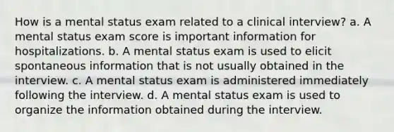 How is a mental status exam related to a clinical interview? a. A mental status exam score is important information for hospitalizations. b. A mental status exam is used to elicit spontaneous information that is not usually obtained in the interview. c. A mental status exam is administered immediately following the interview. d. A mental status exam is used to organize the information obtained during the interview.