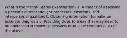 What is the Mental Status Examination? a. A means of assessing a person's current thought processes, emotions, and interpersonal qualities b. Obtaining information to make an accurate diagnosis c. Providing clues to areas that may need to be addressed in follow-up sessions or outside referrals d. All of the above