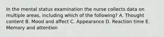 In the mental status examination the nurse collects data on multiple areas, including which of the following? A. Thought content B. Mood and affect C. Appearance D. Reaction time E. Memory and attention