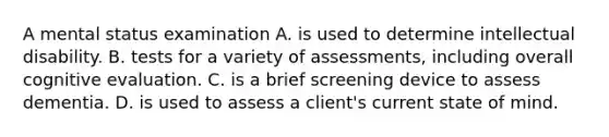 A mental status examination A. is used to determine intellectual disability. B. tests for a variety of assessments, including overall cognitive evaluation. C. is a brief screening device to assess dementia. D. is used to assess a client's current state of mind.