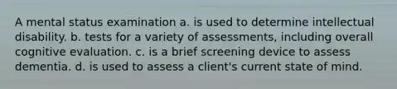 A mental status examination a. is used to determine intellectual disability. b. tests for a variety of assessments, including overall cognitive evaluation. c. is a brief screening device to assess dementia. d. is used to assess a client's current state of mind.