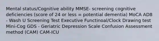 Mental status/Cognitive ability MMSE- screening cognitive deficiencies (score of 24 or less = potential dementia) MoCA AD8 - Wash U Screening Test Executive Functinoal/Clock Drawing test Mini-Cog GDS - Geriatric Depression Scale Confusion Assessment method (CAM) CAM-ICU