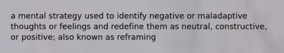 a mental strategy used to identify negative or maladaptive thoughts or feelings and redefine them as neutral, constructive, or positive; also known as reframing