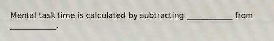 Mental task time is calculated by subtracting ____________ from ____________.
