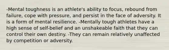 -Mental toughness is an athlete's ability to focus, rebound from failure, cope with pressure, and persist in the face of adversity. It is a form of mental resilience. -Mentally tough athletes have a high sense of self-belief and an unshakeable faith that they can control their own destiny. -They can remain relatively unaffected by competition or adversity.