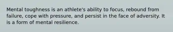 Mental toughness is an athlete's ability to focus, rebound from failure, cope with pressure, and persist in the face of adversity. It is a form of mental resilience.