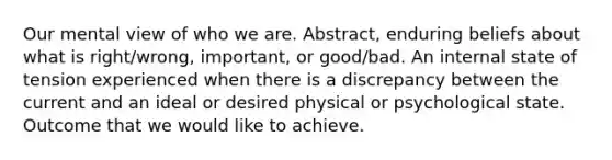 Our mental view of who we are. Abstract, enduring beliefs about what is right/wrong, important, or good/bad. An internal state of tension experienced when there is a discrepancy between the current and an ideal or desired physical or psychological state. Outcome that we would like to achieve.