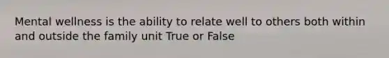 Mental wellness is the ability to relate well to others both within and outside the family unit True or False