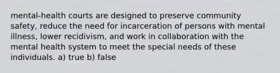 mental-health courts are designed to preserve community safety, reduce the need for incarceration of persons with mental illness, lower recidivism, and work in collaboration with the mental health system to meet the special needs of these individuals. a) true b) false