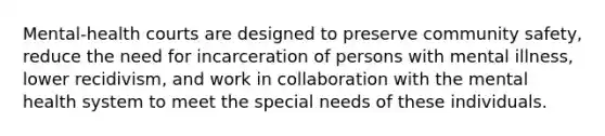 Mental-health courts are designed to preserve community safety, reduce the need for incarceration of persons with mental illness, lower recidivism, and work in collaboration with the mental health system to meet the special needs of these individuals.