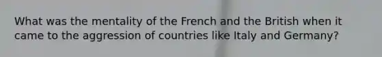 What was the mentality of the French and the British when it came to the aggression of countries like Italy and Germany?