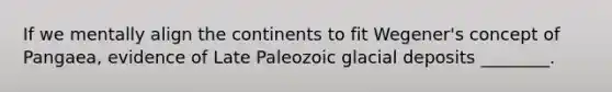 If we mentally align the continents to fit Wegener's concept of Pangaea, evidence of Late Paleozoic glacial deposits ________.