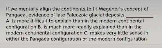 If we mentally align the continents to fit Wegener's concept of Pangaea, evidence of late Paleozoic glacial deposits ____________. A. is more difficult to explain than in the modern continental configuration B. is much more readily explained than in the modern continental configuration C. makes very little sense in either the Pangaea configuration or the modern configuration