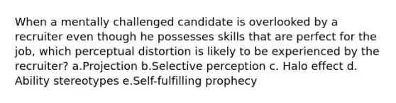 When a mentally challenged candidate is overlooked by a recruiter even though he possesses skills that are perfect for the job, which perceptual distortion is likely to be experienced by the recruiter? a.Projection b.Selective perception c. Halo effect d. Ability stereotypes e.Self-fulfilling prophecy