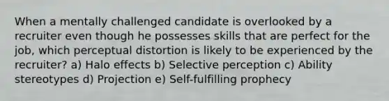 When a mentally challenged candidate is overlooked by a recruiter even though he possesses skills that are perfect for the job, which perceptual distortion is likely to be experienced by the recruiter? a) Halo effects b) Selective perception c) Ability stereotypes d) Projection e) Self-fulfilling prophecy