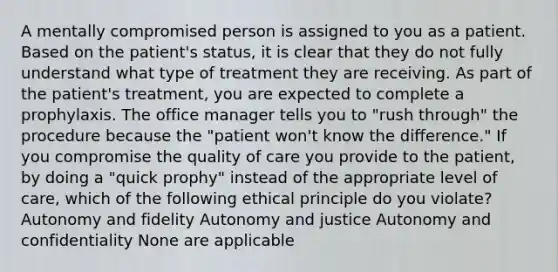 A mentally compromised person is assigned to you as a patient. Based on the patient's status, it is clear that they do not fully understand what type of treatment they are receiving. As part of the patient's treatment, you are expected to complete a prophylaxis. The office manager tells you to "rush through" the procedure because the "patient won't know the difference." If you compromise the quality of care you provide to the patient, by doing a "quick prophy" instead of the appropriate level of care, which of the following ethical principle do you violate? Autonomy and fidelity Autonomy and justice Autonomy and confidentiality None are applicable