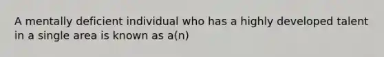 A mentally deficient individual who has a highly developed talent in a single area is known as a(n)