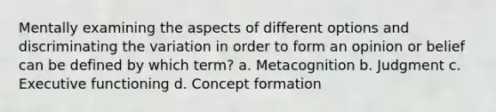 Mentally examining the aspects of different options and discriminating the variation in order to form an opinion or belief can be defined by which term? a. Metacognition b. Judgment c. Executive functioning d. Concept formation