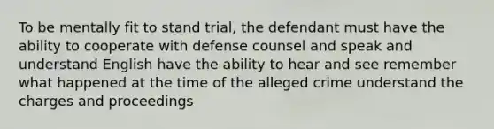 To be mentally fit to stand trial, the defendant must have the ability to cooperate with defense counsel and speak and understand English have the ability to hear and see remember what happened at the time of the alleged crime understand the charges and proceedings