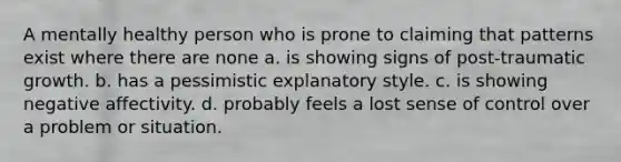 A mentally healthy person who is prone to claiming that patterns exist where there are none a. is showing signs of post-traumatic growth. b. has a pessimistic explanatory style. c. is showing negative affectivity. d. probably feels a lost sense of control over a problem or situation.