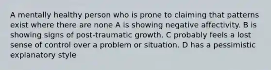 A mentally healthy person who is prone to claiming that patterns exist where there are none A is showing negative affectivity. B is showing signs of post-traumatic growth. C probably feels a lost sense of control over a problem or situation. D has a pessimistic explanatory style