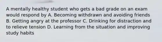 A mentally healthy student who gets a bad grade on an exam would respond by A. Becoming withdrawn and avoiding friends B. Getting angry at the professor C. Drinking for distraction and to relieve tension D. Learning from the situation and improving study habits