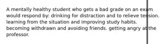 A mentally healthy student who gets a bad grade on an exam would respond by: drinking for distraction and to relieve tension. learning from the situation and improving study habits. becoming withdrawn and avoiding friends. getting angry at the professor.