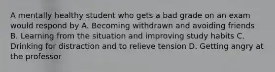 A mentally healthy student who gets a bad grade on an exam would respond by A. Becoming withdrawn and avoiding friends B. Learning from the situation and improving study habits C. Drinking for distraction and to relieve tension D. Getting angry at the professor