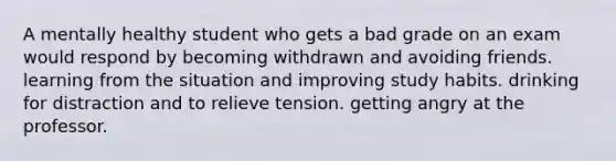 A mentally healthy student who gets a bad grade on an exam would respond by becoming withdrawn and avoiding friends. learning from the situation and improving study habits. drinking for distraction and to relieve tension. getting angry at the professor.