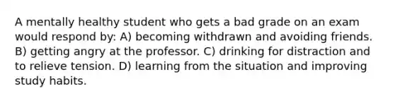 A mentally healthy student who gets a bad grade on an exam would respond by: A) becoming withdrawn and avoiding friends. B) getting angry at the professor. C) drinking for distraction and to relieve tension. D) learning from the situation and improving study habits.