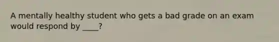 A mentally healthy student who gets a bad grade on an exam would respond by ____?