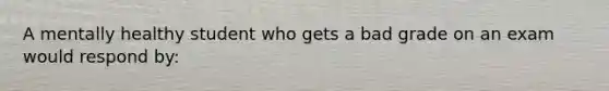 A mentally healthy student who gets a bad grade on an exam would respond by: