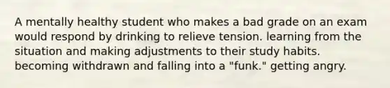 A mentally healthy student who makes a bad grade on an exam would respond by drinking to relieve tension. learning from the situation and making adjustments to their study habits. becoming withdrawn and falling into a "funk." getting angry.