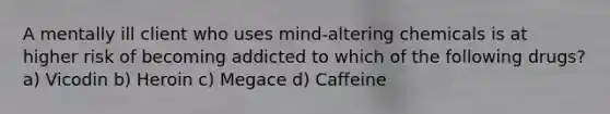 A mentally ill client who uses mind-altering chemicals is at higher risk of becoming addicted to which of the following drugs? a) Vicodin b) Heroin c) Megace d) Caffeine