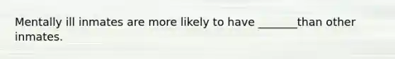 Mentally ill inmates are more likely to have _______than other inmates.