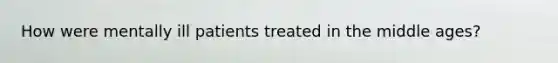 How were mentally ill patients treated in the middle ages?