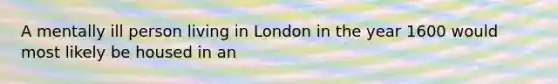 A mentally ill person living in London in the year 1600 would most likely be housed in an