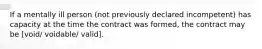 If a mentally ill person (not previously declared incompetent) has capacity at the time the contract was formed, the contract may be [void/ voidable/ valid].