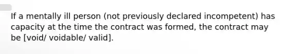 If a mentally ill person (not previously declared incompetent) has capacity at the time the contract was formed, the contract may be [void/ voidable/ valid].