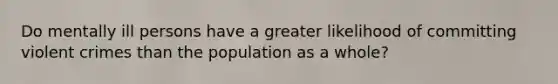 Do mentally ill persons have a greater likelihood of committing violent crimes than the population as a whole?