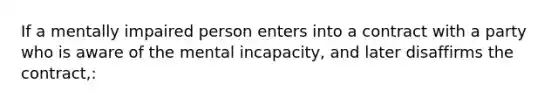 If a mentally impaired person enters into a contract with a party who is aware of the mental incapacity, and later disaffirms the contract,: