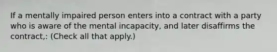 If a mentally impaired person enters into a contract with a party who is aware of the mental incapacity, and later disaffirms the contract,: (Check all that apply.)