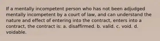 If a mentally incompetent person who has not been adjudged mentally incompetent by a court of law, and can understand the nature and effect of entering into the contract, enters into a contract, the contract is: a. disaffirmed. b. valid. c. void. d. voidable.