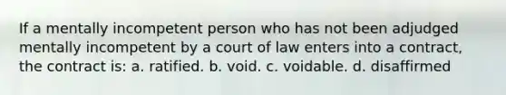 If a mentally incompetent person who has not been adjudged mentally incompetent by a court of law enters into a contract, the contract is: a. ratified. b. void. c. voidable. d. disaffirmed